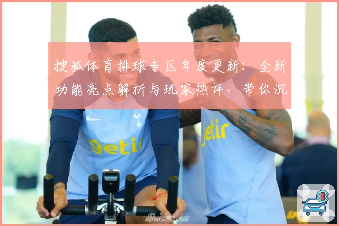 搜狐体育排球专区年度更新：全新功能亮点解析与玩家热评，带你沉浸式了解排球魅力