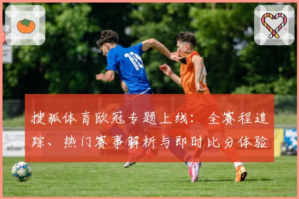 搜狐体育欧冠专题上线：全赛程追踪、热门赛事解析与即时比分体验