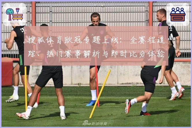 搜狐体育欧冠专题上线：全赛程追踪、热门赛事解析与即时比分体验