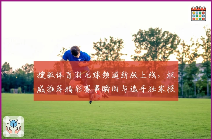 搜狐体育羽毛球频道新版上线，权威推荐精彩赛事瞬间与选手独家报道