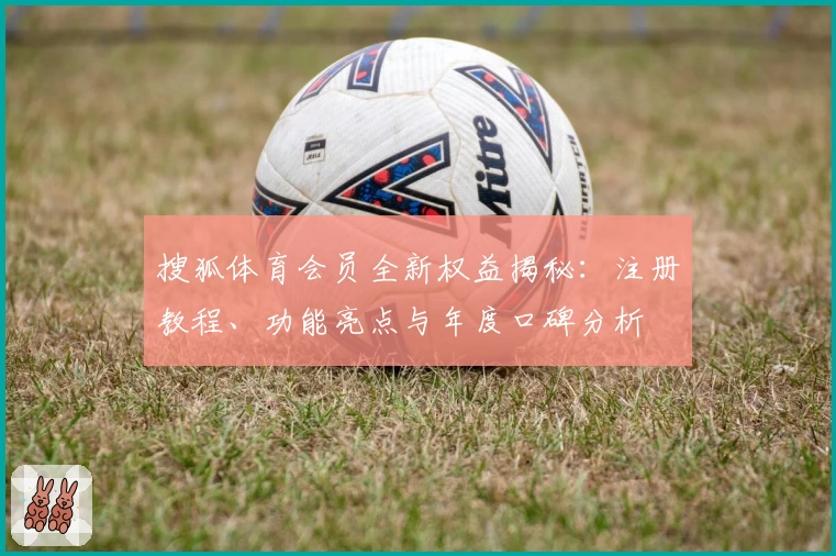 搜狐体育会员全新权益揭秘：注册教程、功能亮点与年度口碑分析