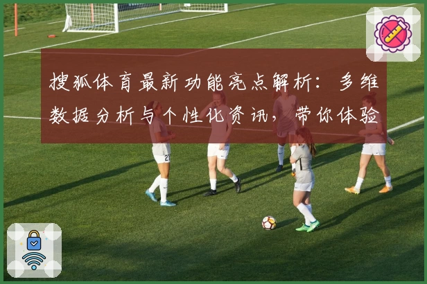 搜狐体育最新功能亮点解析：多维数据分析与个性化资讯，带你体验智能化体育阅读