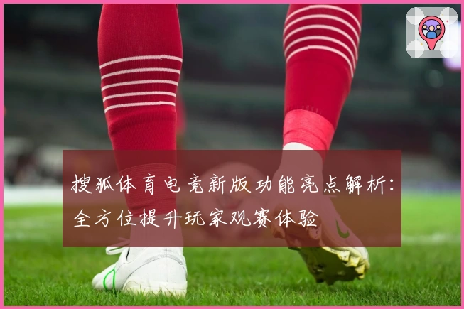 搜狐体育电竞新版功能亮点解析：全方位提升玩家观赛体验