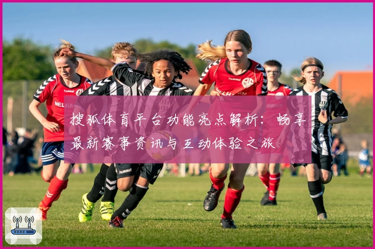 搜狐体育平台功能亮点解析：畅享最新赛事资讯与互动体验之旅