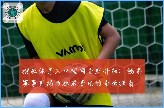 搜狐体育入口官网全新升级：畅享赛事直播与独家资讯的全面指南