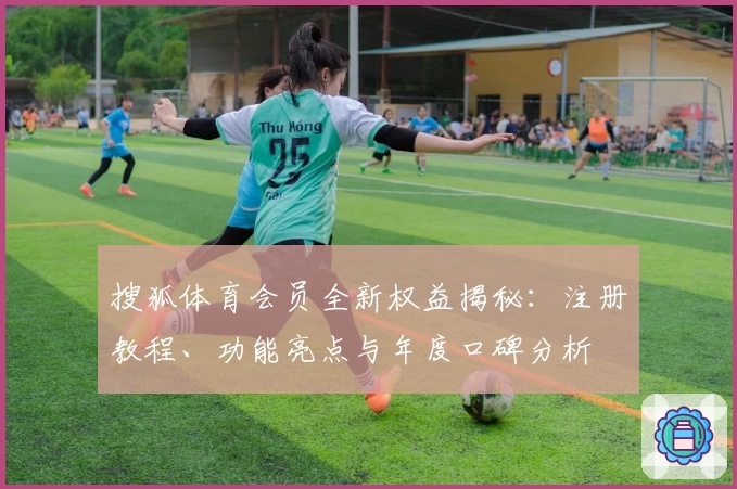 搜狐体育会员全新权益揭秘：注册教程、功能亮点与年度口碑分析