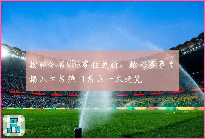 搜狐体育CBA赛程更新，精彩赛事直播入口与热门看点一文速览