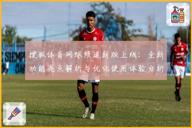 搜狐体育网球频道新版上线：全新功能亮点解析与优化使用体验分析