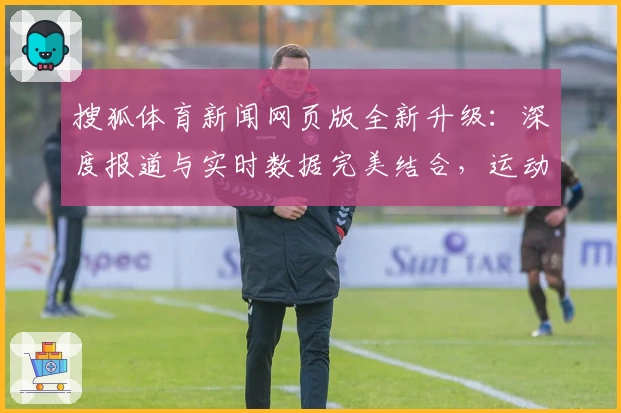 搜狐体育新闻网页版全新升级:深度报道与实时数据完美结合,运动迷的必备资讯平台