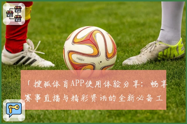「搜狐体育APP使用体验分享：畅享赛事直播与精彩资讯的全新必备工具」