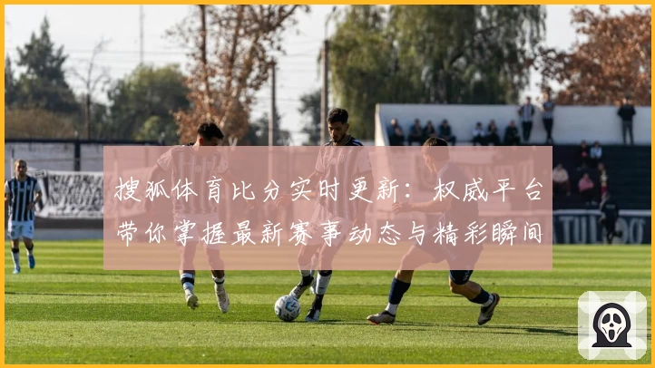 搜狐体育比分实时更新：权威平台带你掌握最新赛事动态与精彩瞬间