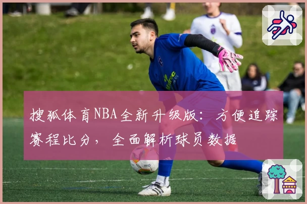 搜狐体育NBA全新升级版：方便追踪赛程比分，全面解析球员数据