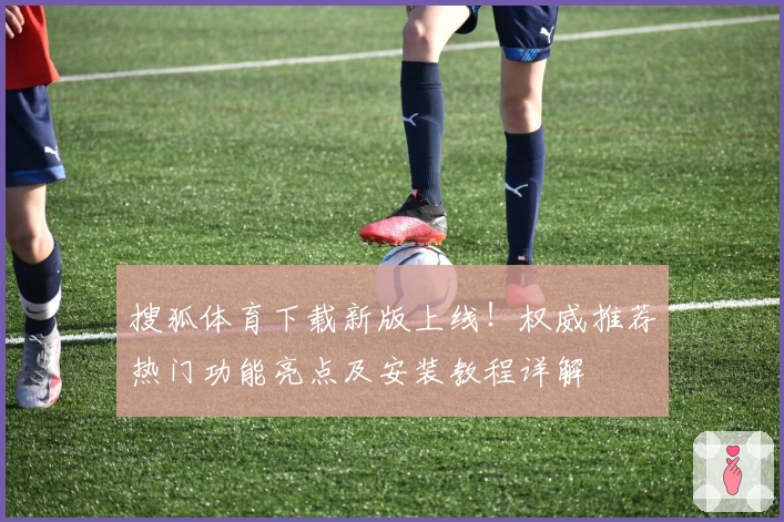 搜狐体育下载新版上线！权威推荐热门功能亮点及安装教程详解