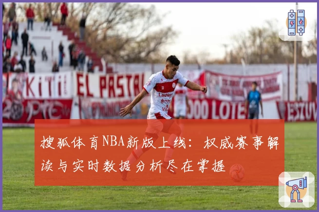 搜狐体育NBA新版上线：权威赛事解读与实时数据分析尽在掌握