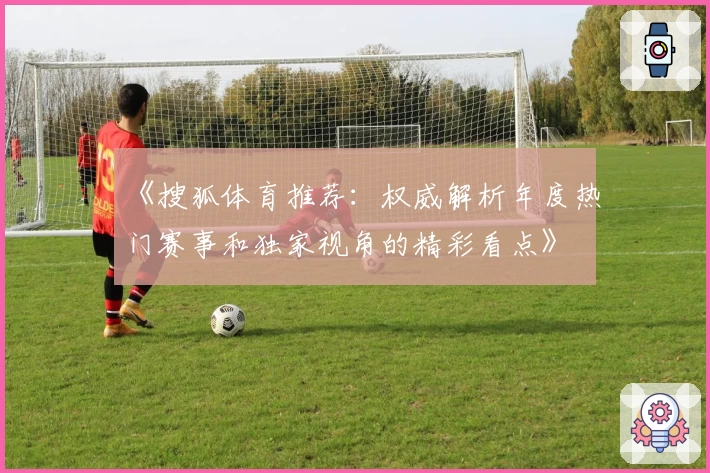 《搜狐体育推荐：权威解析年度热门赛事和独家视角的精彩看点》