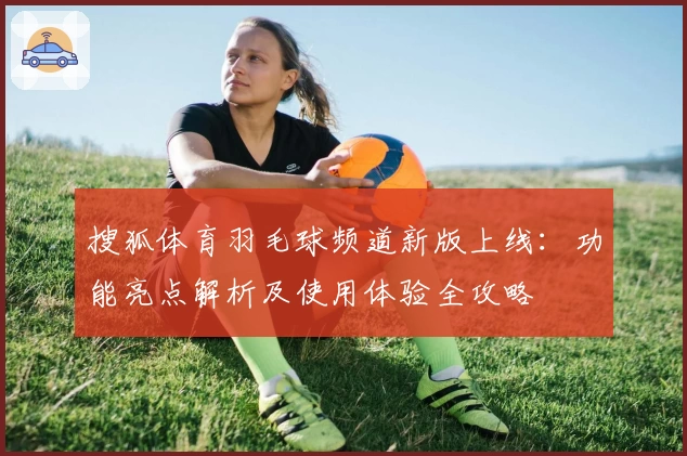 搜狐体育羽毛球频道新版上线：功能亮点解析及使用体验全攻略